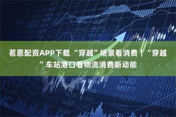 茗恩配资APP下载 “穿越”场景看消费｜“穿越”车站港口看物流消费新动能