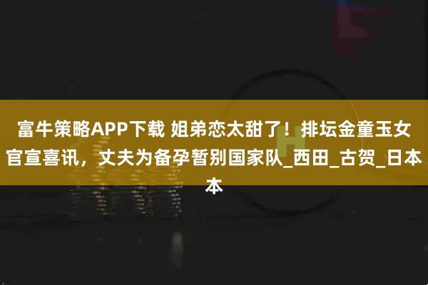 富牛策略APP下载 姐弟恋太甜了！排坛金童玉女官宣喜讯，丈夫为备孕暂别国家队_西田_古贺_日本