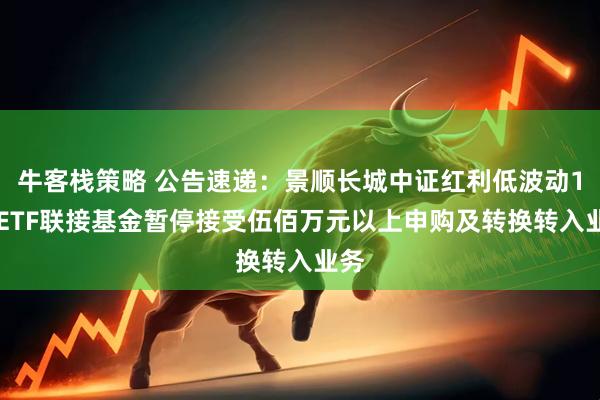 牛客栈策略 公告速递：景顺长城中证红利低波动100ETF联接基金暂停接受伍佰万元以上申购及转换转入业务
