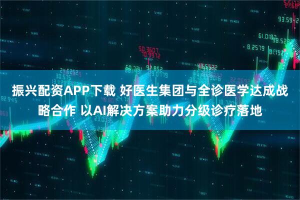 振兴配资APP下载 好医生集团与全诊医学达成战略合作 以AI解决方案助力分级诊疗落地